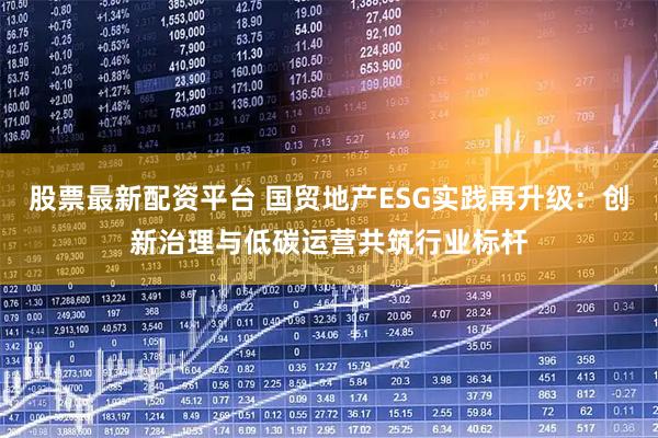 股票最新配资平台 国贸地产ESG实践再升级：创新治理与低碳运营共筑行业标杆