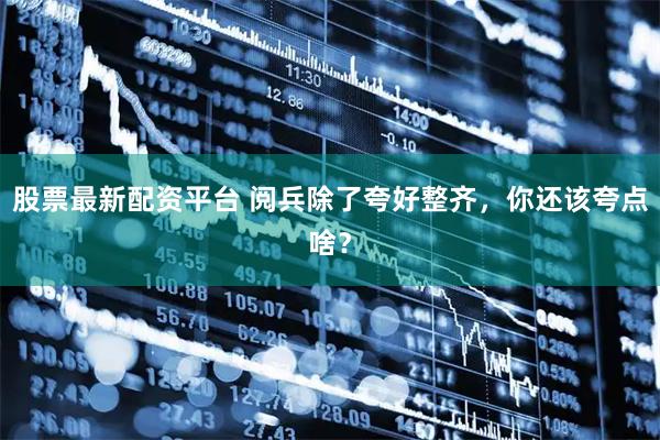 股票最新配资平台 阅兵除了夸好整齐，你还该夸点啥？