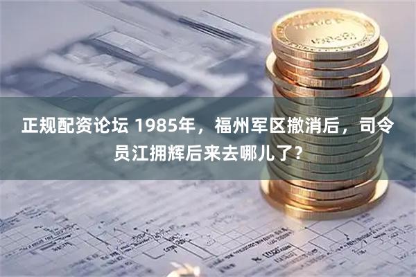 正规配资论坛 1985年，福州军区撤消后，司令员江拥辉后来去哪儿了？