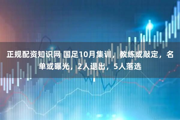 正规配资知识网 国足10月集训，教练或敲定，名单或曝光，2人退出，5人落选