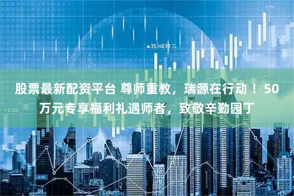 股票最新配资平台 尊师重教，瑞源在行动 ！50万元专享福利礼遇师者，致敬辛勤园丁