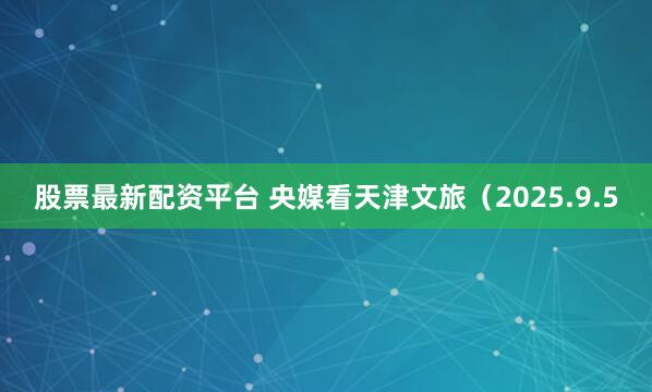 股票最新配资平台 央媒看天津文旅（2025.9.5