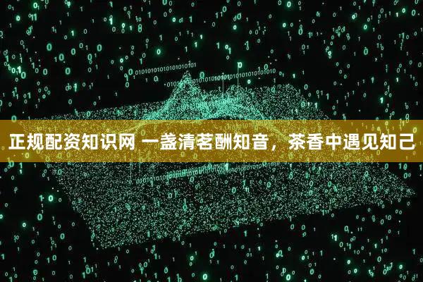 正规配资知识网 一盏清茗酬知音，茶香中遇见知己