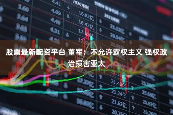 股票最新配资平台 董军：不允许霸权主义 强权政治损害亚太