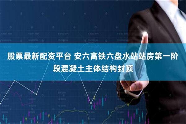 股票最新配资平台 安六高铁六盘水站站房第一阶段混凝土主体结构封顶