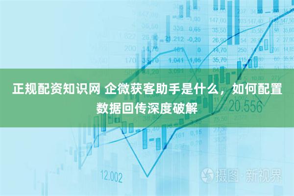 正规配资知识网 企微获客助手是什么,如何配置数据回传深度破解