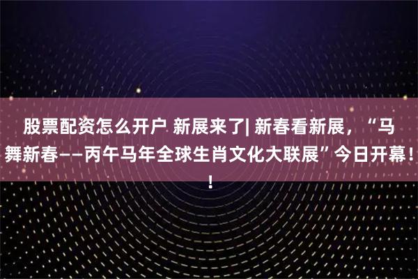股票配资怎么开户 新展来了| 新春看新展，“马舞新春——丙午马年全球生肖文化大联展”今日开幕！