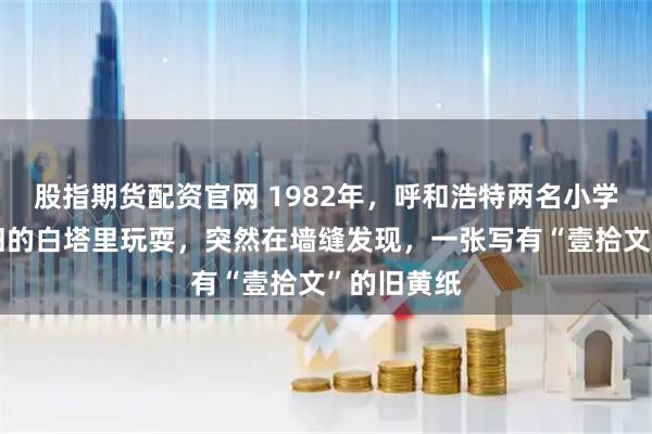 股指期货配资官网 1982年，呼和浩特两名小学生，在废旧的白塔里玩耍，突然在墙缝发现，一张写有“壹拾文”的旧黄纸