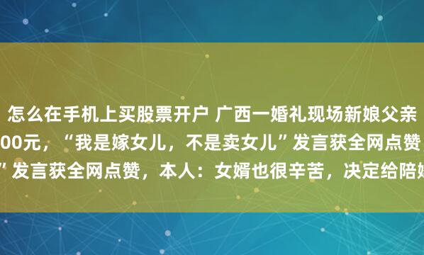 怎么在手机上买股票开户 广西一婚礼现场新娘父亲退6.88万元彩礼只取200元，“我是嫁女儿，不是卖女儿”发言获全网点赞，本人：女婿也很辛苦，决定给陪嫁嫁妆2万元