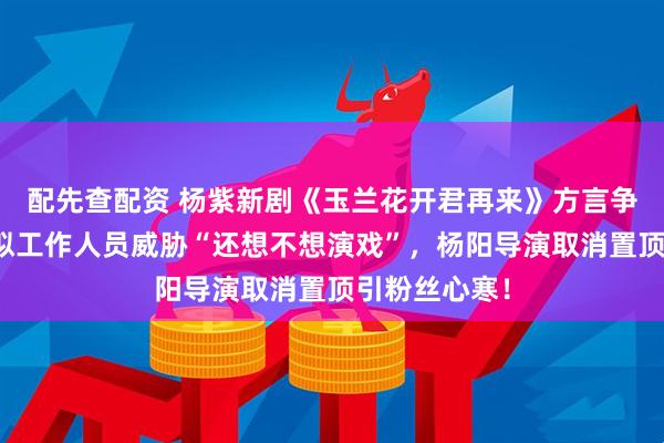 配先查配资 杨紫新剧《玉兰花开君再来》方言争议升级，疑似工作人员威胁“还想不想演戏”，杨阳导演取消置顶引粉丝心寒！