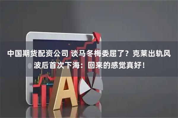 中国期货配资公司 谈马冬梅委屈了？克莱出轨风波后首次下海：回来的感觉真好！