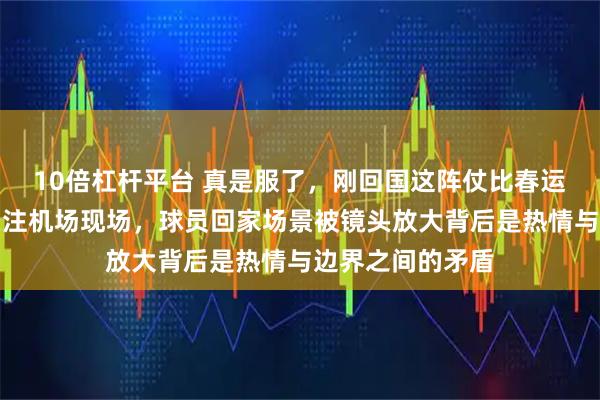 10倍杠杆平台 真是服了，刚回国这阵仗比春运还热闹仍令人关注机场现场，球员回家场景被镜头放大背后是热情与边界之间的矛盾