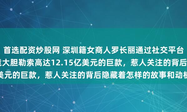 首选配资炒股网 深圳籍女商人罗长丽通过社交平台私信结识NBA老板，竟大胆勒索高达12.15亿美元的巨款，惹人关注的背后隐藏着怎样的故事和动机