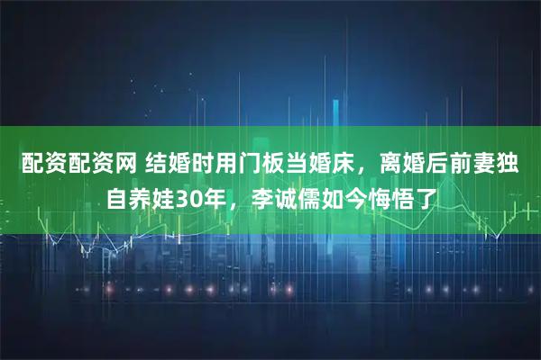 配资配资网 结婚时用门板当婚床，离婚后前妻独自养娃30年，李诚儒如今悔悟了