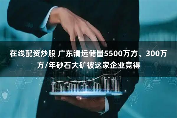 在线配资炒股 广东清远储量5500万方、300万方/年砂石大矿被这家企业竞得