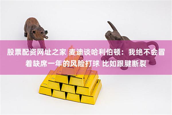 股票配资网址之家 麦迪谈哈利伯顿：我绝不会冒着缺席一年的风险打球 比如跟腱断裂