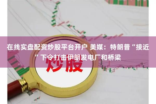 在线实盘配资炒股平台开户 美媒：特朗普“接近”下令打击伊朗发电厂和桥梁