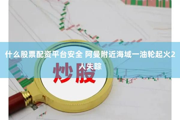 什么股票配资平台安全 阿曼附近海域一油轮起火2人失踪