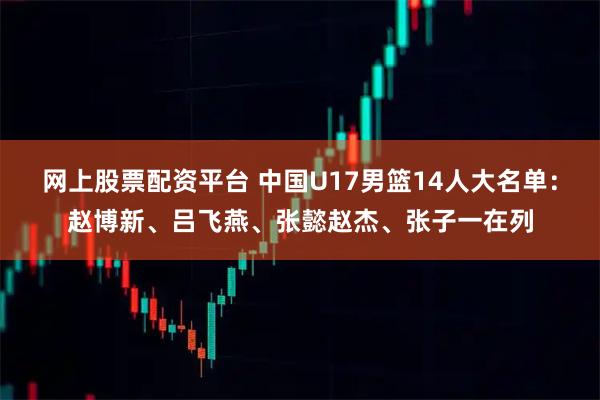 网上股票配资平台 中国U17男篮14人大名单：赵博新、吕飞燕、张懿赵杰、张子一在列