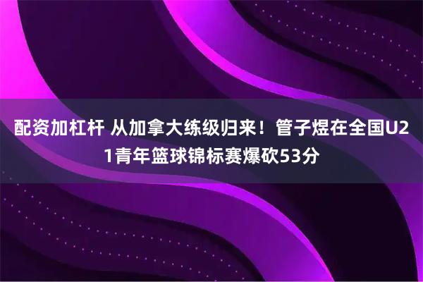 配资加杠杆 从加拿大练级归来！管子煜在全国U21青年篮球锦标赛爆砍53分
