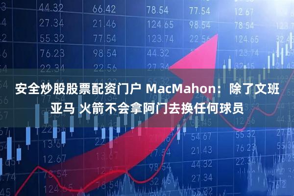安全炒股股票配资门户 MacMahon：除了文班亚马 火箭不会拿阿门去换任何球员