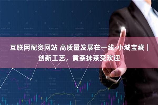 互联网配资网站 高质量发展在一线·小城宝藏｜创新工艺，黄茶抹茶受欢迎