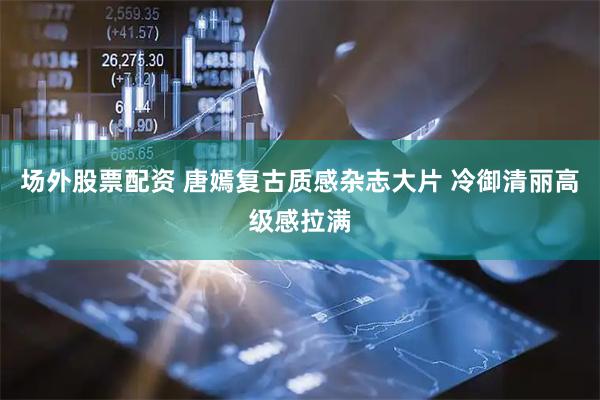 场外股票配资 唐嫣复古质感杂志大片 冷御清丽高级感拉满