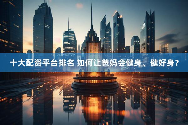 十大配资平台排名 如何让爸妈会健身、健好身？