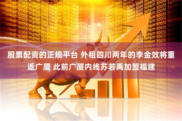 股票配资的正规平台 外租四川两年的李金效将重返广厦 此前广厦内线苏若禹加盟福建
