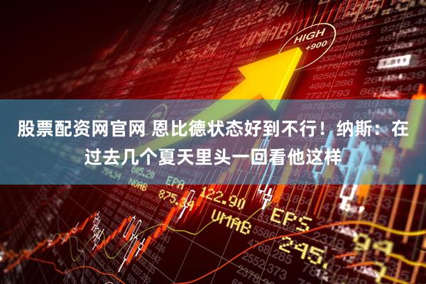 股票配资网官网 恩比德状态好到不行！纳斯：在过去几个夏天里头一回看他这样